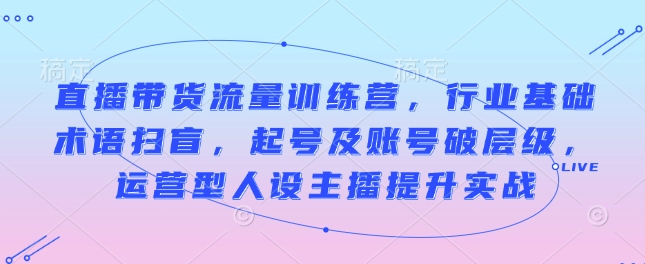 直播带货流量训练营，行业基础术语扫盲，起号及账号破层级，运营型人设主播提升实战-一点通资源网