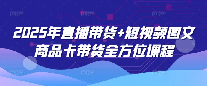 2025年直播带货+短视频图文商品卡带货全方位课程-一点通资源网