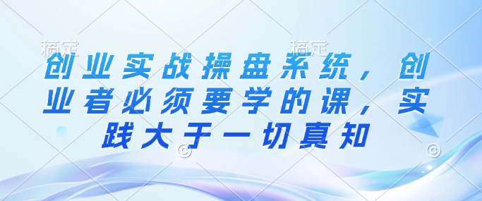 创业实战操盘系统，创业者必须要学的课，实践大于一切真知-一点通资源网
