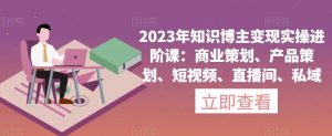 2023年知识博主变现实操进阶课:商业策划、产品策划、短视频、直播间、私域-一点通资源网