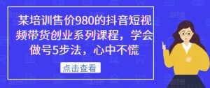 某培训售价980的抖音短视频带货创业系列课程，学会做号5步法，心中不慌-一点通资源网