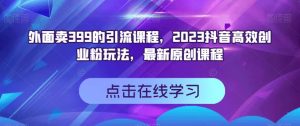 外面卖399的引流课程，2023抖音高效创业粉玩法，最新原创课程-一点通资源网