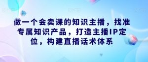 做一个会卖课的知识主播,找准专属知识产品,打造主播IP定位,构建直播话术体系-一点通资源网