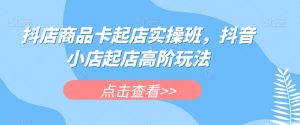 抖店商品卡起店实操班,抖音小店起店高阶玩法-一点通资源网