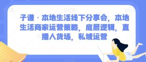 子谦·本地生活线下分享会，本地生活商家运营策略，底层逻辑，直播人货场，私域运营-一点通资源网