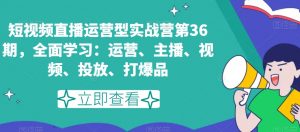 短视频直播运营型实战营第36期，全面学习：运营、主播、视频、投放、打爆品-一点通资源网