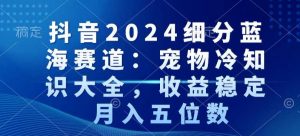 抖音2024细分蓝海赛道：宠物冷知识大全，收益稳定，月入五位数【揭秘】-一点通资源网