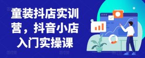 童装抖店实训营,抖音小店入门实操课-一点通资源网
