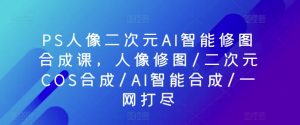 PS人像二次元AI智能修图合成课，人像修图/二次元COS合成/AI智能合成/一网打尽-一点通资源网