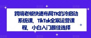跨境老板快速布局TK的冷启动系统课,TikTok全案运营课程,小白入门最佳选择-一点通资源网