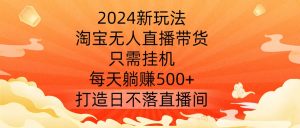 2024新玩法，淘宝无人直播带货，只需挂机，每天躺赚500+ 打造日不落直播间【揭秘】-一点通资源网