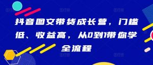 抖音图文带货成长营，门槛低、收益高，从0到1带你学全流程-一点通资源网