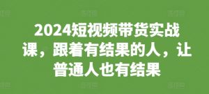 2024短视频带货实战课，跟着有结果的人，让普通人也有结果-一点通资源网