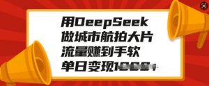 用DeepSeek做城市航拍大片,流量赚到手软,单日变现多张-一点通资源网